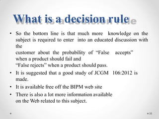 • So the bottom line is that much more knowledge on the
subject is required to enter into an educated discussion with
the
customer about the probability of “False accepts”
when a product should fail and
“False rejects” when a product should pass.
• It is suggested that a good study of JCGM 106:2012 is
made.
• It is available free off the BIPM web site
• There is also a lot more information available
on the Web related to this subject.
38
What is a decision rule
 