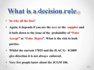 • So why all the fuss?
• Again, it depends if you are the user or the supplier and
it boils down to the issue of the probability of “False
Accept” or “False Reject”. What is the risk to both
parties.
• Whilst the current 17025 and the ILAC G- 8:2009
give direction it is not always enforced.
• Very few people know about the JCGM 106.
39
What is a decision rule
 