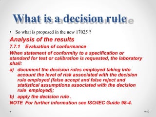 • So what is proposed in the new 17025 ?
Analysis of the results
7.7.1 Evaluation of conformance
When statement of conformity to a specification or
standard for test or calibration is requested, the laboratory
shall:
a) document the decision rules employed taking into
account the level of risk associated with the decision
rule employed (false accept and false reject and
statistical assumptions associated with the decision
rule employed);
b) apply the decision rule .
NOTE For further information see ISO/IEC Guide 98-4.
40
What is a decision rule
 