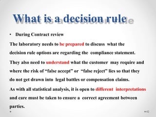 • During Contract review
The laboratory needs to be prepared to discuss what the
decision rule options are regarding the compliance statement.
They also need to understand what the customer may require and
where the risk of “false accept” or “false reject” lies so that they
do not get drawn into legal battles or compensation claims.
As with all statistical analysis, it is open to different interpretations
and care must be taken to ensure a correct agreement between
parties.
42
What is a decision rule
 