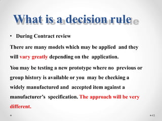 • During Contract review
There are many models which may be applied and they
will vary greatly depending on the application.
You may be testing a new prototype where no previous or
group history is available or you may be checking a
widely manufactured and accepted item against a
manufacturer’s specification. The approach will be very
different.
43
What is a decision rule
 
