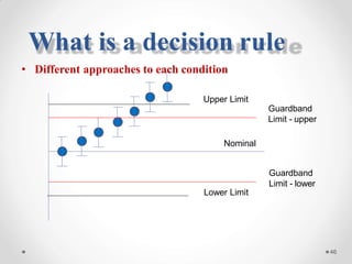 • Different approaches to each condition
Upper Limit
Guardband
Limit - upper
Nominal
Guardband
Limit - lower
Lower Limit
46
What is a decision rule
 