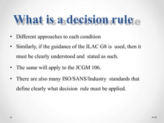 • Different approaches to each condition
• Similarly, if the guidance of the ILAC G8 is used, then it
must be clearly understood and stated as such.
• The same will apply to the JCGM 106.
• There are also many ISO/SANS/Industry standards that
define clearly what decision rule must be applied.
48
What is a decision rule
 