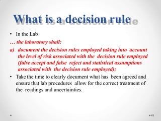 • In the Lab
… the laboratory shall:
a) document the decision rules employed taking into account
the level of risk associated with the decision rule employed
(false accept and false reject and statistical assumptions
associated with the decision rule employed);
• Take the time to clearly document what has been agreed and
ensure that lab procedures allow for the correct treatment of
the readings and uncertainties.
49
What is a decision rule
 