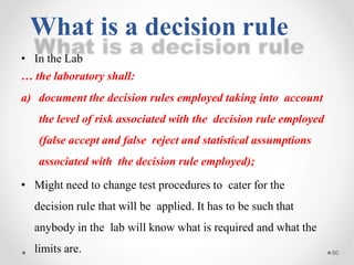 • In the Lab
… the laboratory shall:
a) document the decision rules employed taking into account
the level of risk associated with the decision rule employed
(false accept and false reject and statistical assumptions
associated with the decision rule employed);
• Might need to change test procedures to cater for the
decision rule that will be applied. It has to be such that
anybody in the lab will know what is required and what the
limits are. 50
What is a decision rule
 