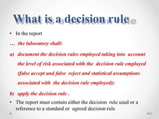 • In the report
… the laboratory shall:
a) document the decision rules employed taking into account
the level of risk associated with the decision rule employed
(false accept and false reject and statistical assumptions
associated with the decision rule employed);
b) apply the decision rule .
• The report must contain either the decision rule used or a
reference to a standard or agreed decision rule
51
What is a decision rule
 