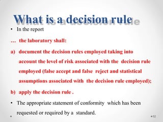 • In the report
… the laboratory shall:
a) document the decision rules employed taking into
account the level of risk associated with the decision rule
employed (false accept and false reject and statistical
assumptions associated with the decision rule employed);
b) apply the decision rule .
• The appropriate statement of conformity which has been
requested or required by a standard.
52
What is a decision rule
 