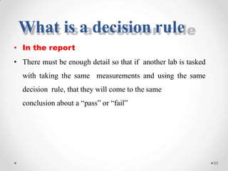 • In the report
• There must be enough detail so that if another lab is tasked
with taking the same measurements and using the same
decision rule, that they will come to the same
conclusion about a “pass” or “fail”
53
What is a decision rule
 