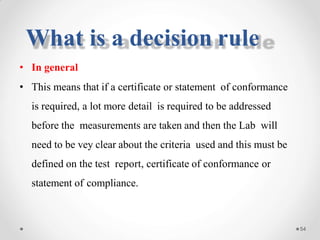 • In general
• This means that if a certificate or statement of conformance
is required, a lot more detail is required to be addressed
before the measurements are taken and then the Lab will
need to be vey clear about the criteria used and this must be
defined on the test report, certificate of conformance or
statement of compliance.
54
What is a decision rule
 