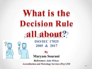 What is the
Decision Rule
all about?
ISO/IEC 17025
2005 & 2017
By
Maryam Sourani
Reference: John Wilson
Accreditation and Metrology Services (Pty) LTD
1
 