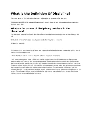What is the Definition Of Discipline?
The root word of discipline is ‘disciple’- a follower or believer of a teacher.

CLASSROOM MANAGEMENT deals with how things are done. It has to do with procedures, routines, classroom
structure and is the [...]

What are the causes of disciplinary problems in the
classroom?
The teacher is not able to connect with the students or make learning relevent. He or She does not get
the

2. Students have certain social and physical needs that may not be being me

4. Need for attention



5. Parents do not set boundaries at home and the students feel as if rules are the same at school and at
home, and often they are not.

. More often than not, it's because the child is bored or doesn't understand.

From a teacher's point of view, I would say maybe the teacher's method bores children. I would say
teasing, taunting of children with problems can cause disciplinary problems. Disciplinary problems can
also occur when the teacher has no rules or is very soft. Disciplinary problems also occur from the home.
If parents are too lenient with their kids the kids will believe they can get away with anything, and that can
also cause friction with kids who are being severely disciplined. Sometimes the children are just bad
behaved and don't know any better because of their environment at home, is either an abusive one or too
lenient. Disciplinary problems have to be looked at also from a psychological point of view. Maybe the
child or children have psychological problems.
 