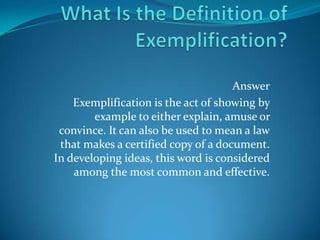 Answer
Exemplification is the act of showing by
example to either explain, amuse or
convince. It can also be used to mean a law
that makes a certified copy of a document.
In developing ideas, this word is considered
among the most common and effective.

 