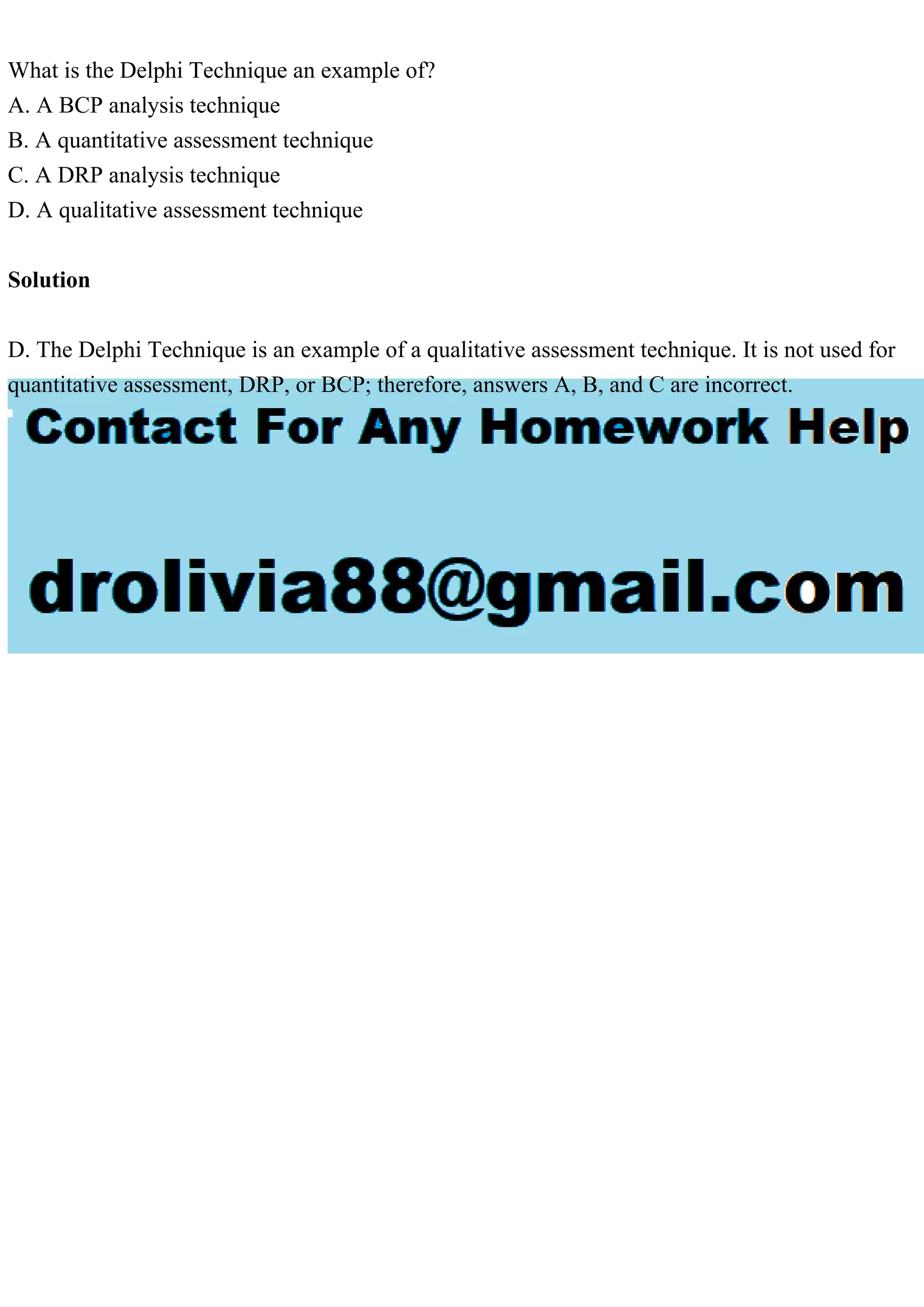 What is the Delphi Technique an example of?
A. A BCP analysis technique
B. A quantitative assessment technique
C. A DRP analysis technique
D. A qualitative assessment technique
Solution
D. The Delphi Technique is an example of a qualitative assessment technique. It is not used for
quantitative assessment, DRP, or BCP; therefore, answers A, B, and C are incorrect.