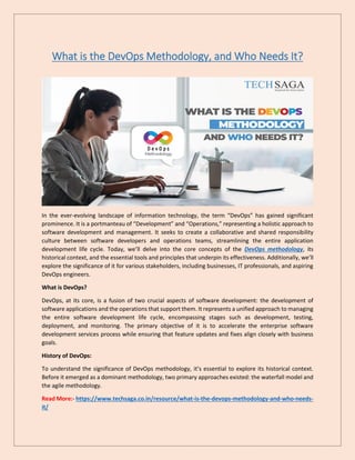 What is the DevOps Methodology, and Who Needs It?
In the ever-evolving landscape of information technology, the term “DevOps” has gained significant
prominence. It is a portmanteau of “Development” and “Operations,” representing a holistic approach to
software development and management. It seeks to create a collaborative and shared responsibility
culture between software developers and operations teams, streamlining the entire application
development life cycle. Today, we’ll delve into the core concepts of the DevOps methodology, its
historical context, and the essential tools and principles that underpin its effectiveness. Additionally, we’ll
explore the significance of it for various stakeholders, including businesses, IT professionals, and aspiring
DevOps engineers.
What is DevOps?
DevOps, at its core, is a fusion of two crucial aspects of software development: the development of
software applications and the operations that support them. It represents a unified approach to managing
the entire software development life cycle, encompassing stages such as development, testing,
deployment, and monitoring. The primary objective of it is to accelerate the enterprise software
development services process while ensuring that feature updates and fixes align closely with business
goals.
History of DevOps:
To understand the significance of DevOps methodology, it’s essential to explore its historical context.
Before it emerged as a dominant methodology, two primary approaches existed: the waterfall model and
the agile methodology.
Read More:- https://www.techsaga.co.in/resource/what-is-the-devops-methodology-and-who-needs-
it/
 