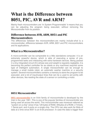 What is the Difference between
8051, PIC, AVR and ARM?
Mainly fresh microcontrollers are ‘In System Programmable’ it means that you
can be adjusting the program being executed, without removing the
Microcontroller from its position.
Difference between AVR, ARM, 8051 and PIC
Microcontrollers
The differences between the microcontrollers are mainly include what is a
microcontroller, difference between AVR, ARM, 8051 and PIC microcontrollers
and its applications.
What is a Microcontroller?
A micro-controller can be comparable to a little standalone computer; it is an
extremely powerful device, which is able of executing a series of pre-
programmed tasks and interacting with extra hardware devices. Being packed
in a tiny integrated circuit (IC) whose size and weight is regularly negligible, it is
becoming the perfect controller for as robots or any machines required some
type of intelligent automation. A single microcontroller can be enough to
manage a small mobile robot, an automatic washer machine or a security
system. Several microcontrollers contains a memory to store the program to be
executed, and a lot of input/output lines that can be a used to act jointly with
other devices, like reading the state of a sensor or controlling a motor.
8051 Microcontroller
8051 microcontroller is an 8-bit family of microcontroller is developed by the
Intel in the year 1981. This is one of the popular families of microcontroller are
being used all across the world. This microcontroller was moreover referred as
“system on a chip” since it has 128 bytes of RAM, 4Kbytes of a ROM, 2 Timers,
1 Serial port, and 4 ports on a single chip. The CPU can also work for 8bits of
data at a time since 8051 is an 8-bit processor. In case the data is bigger than
 