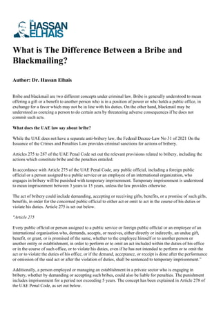 What is The Difference Between a Bribe and
Blackmailing?
Author: Dr. Hassan Elhais
Bribe and blackmail are two different concepts under criminal law. Bribe is generally understood to mean
offering a gift or a benefit to another person who is in a position of power or who holds a public office, in
exchange for a favor which may not be in line with his duties. On the other hand, blackmail may be
understood as coercing a person to do certain acts by threatening adverse consequences if he does not
commit such acts.
What does the UAE law say about bribe?
While the UAE does not have a separate anti-bribery law, the Federal Decree-Law No 31 of 2021 On the
Issuance of the Crimes and Penalties Law provides criminal sanctions for actions of bribery.
Articles 275 to 287 of the UAE Penal Code set out the relevant provisions related to bribery, including the
actions which constitute bribe and the penalties entailed.
In accordance with Article 275 of the UAE Penal Code, any public official, including a foreign public
official or a person assigned to a public service or an employee of an international organization, who
engages in bribery will be punished with temporary imprisonment. Temporary imprisonment is understood
to mean imprisonment between 3 years to 15 years, unless the law provides otherwise.
The act of bribery could include demanding, accepting or receiving gifts, benefits, or a promise of such gifts,
benefits, in order for the concerned public official to either act or omit to act in the course of his duties or
violate his duties. Article 275 is set out below.
"Article 275
Every public official or person assigned to a public service or foreign public official or an employee of an
international organisation who, demands, accepts, or receives, either directly or indirectly, an undue gift,
benefit, or grant, or is promised of the same, whether to the employee himself or to another person or
another entity or establishment, in order to perform or to omit an act included within the duties of his office
or in the course of such office, or to violate his duties, even if he has not intended to perform or to omit the
act or to violate the duties of his office, or if the demand, acceptance, or receipt is done after the performance
or omission of the said act or after the violation of duties, shall be sentenced to temporary imprisonment.”
Additionally, a person employed or managing an establishment in a private sector who is engaging in
bribery, whether by demanding or accepting such bribes, could also be liable for penalties. The punishment
includes imprisonment for a period not exceeding 5 years. The concept has been explained in Article 278 of
the UAE Penal Code, as set out below.
 