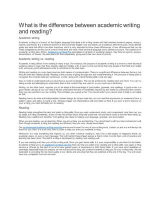 What is the difference between academic writing
and reading?
Academic writing
Academic w riting is a branch of the English language that deals w ith w riting career and field oriented research papers, essay s,
reports, and theses. It is a different branch of the proverbial ‘English’ tree and stems out to address different issues. It has definite
goals and aims that differ from other branches, and it is very important to know these differences. A few differences that can be
noted straightaway are the use of a more formal tone and style, more technical language and a definite structure. The audience for
academic w riting also differs. Academic writing Pro specializes in all kinds of academic papers, may they be reports, essays,
dissertations, or theses. We also deal w ith them separately, giving each their ow n level of priority.
Academic writing vs. reading
Academic w riting differs from reading in many w ays. For instance, the purpose of academic w riting is to inform a more technical
audience about a topic that they already might be familiar w ith. It uses w ords and terms that only people of that field are f amiliar
w ith, and every point addressed w orks to contribute to the main topic.
Writing and reading on a very basic level are both means of communication. There is a significant difference betw een the tw o, but
they are both also related closely. Reading is the process of going through text and comprehending it. The process of being able to
recognize the contrast betw een sentences, w ords, along w ith critical thinking skills come into play.
Also, in order to understand w ell, you must have a sound vocabulary. This can be achieved by reading more and more. You can try
taking w ords and attempting to understand them in the context they are used in; or you could use a dictionary.
Writing, on the other hand, requires you to be adept at the know ledge of punctuation, grammar, and spellings. A good w riter is a
good reader, alw ays. If you can read w ell and understand the kind of readability required by the reader to understand the content,
then you can use that in our ow n writing. This w illmake you a good w riter. You cannot write if you cannot read; it really is as simple
as that.
Reading has to do more w ith interpretation. Human beings do not just read text; w e can read the expression on someone’s face, a
pattern, signs, and paths, to name a few . Allthese trigger our interpretative side and make us think. If you ever w ant to improve on
your w riting, you must definitely turn to reading.
Reading
Reading helps strengthen the mind and polish w riting skills. Once you read, understand, study, and comprehend, only then can you
be adept at w riting. Sometimes, w hen a w riter hits writers’block, they take some time off and read in order to freshen their minds up.
Reading has a plethora of benefits; from getting new ideas to helping your language, grammar, and punctuation.
When you are reading, you are learning. When you are w riting, you are teaching. You cannot teach w ellif you have not learned w ell.
Even though academic w riting and reading are different, they are very closely associated.
Our professional academic writing servicesare second to none. For any of your w riting work, contact us and w e w ill alw ays be
there for you. Also, w e w ork very hard in order to help you w ith you academic w riting.
Whenever w e read something that impacts us, w e often continue reading it, may it be a new spaper or magazine article, an
academic piece, or even a text message. The truth behind these impact pieces is that in order to w rite them, a lot of practice and
learning has been done. The skill of w riting is developed by reading, and reading w ell.
If you are reading w ell, then you w ill be w riting w ell. Once you gain these skills, it is your responsibility to use them for the better.
Academic w riting pro is an academic writing service that can help you polish your reading and w riting skills. Our paper w riting
service is offered by the best of us w ho have gained years of experience in both these fields. If you have strict deadlines or
seemingly impossible topics to prepare, do not w ait around for long; just contact Academic w riting pro for your w riting help. We are
dedicated to providing the top most quality to our clients and ensuring that they are satisfied at the end of the day. You w ill never
have any complaints from our services.
 