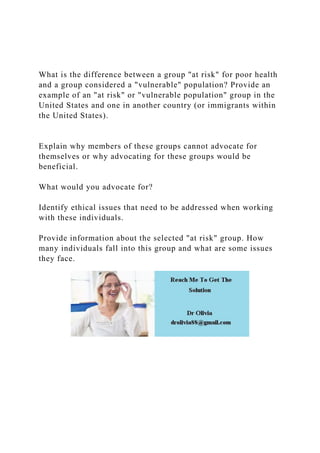 What is the difference between a group "at risk" for poor health
and a group considered a "vulnerable" population? Provide an
example of an "at risk" or "vulnerable population" group in the
United States and one in another country (or immigrants within
the United States).
Explain why members of these groups cannot advocate for
themselves or why advocating for these groups would be
beneficial.
What would you advocate for?
Identify ethical issues that need to be addressed when working
with these individuals.
Provide information about the selected "at risk" group. How
many individuals fall into this group and what are some issues
they face.
 