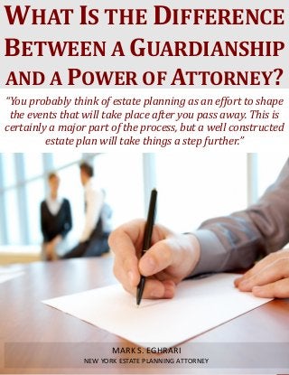 What Is the Difference Between a Guardianship and a Power of Attorney? www.myestateplan.com 1
“You probably think of estate planning as an effort to shape
the events that will take place after you pass away. This is
certainly a major part of the process, but a well constructed
estate plan will take things a step further.”
WHAT IS THE DIFFERENCE
BETWEEN A GUARDIANSHIP
AND A POWER OF ATTORNEY?
MARK S. EGHRARI
NEW YORK ESTATE PLANNING ATTORNEY
 