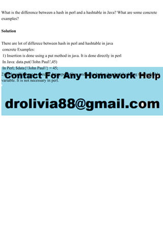 What is the difference between a hash in perl and a hashtable in Java? What are some concrete
examples?
Solution
There are lot of differece between hash in perl and hashtable in java
concrete Examples:
1) Insertion is done using a put method in java. It is done directly in perl
In Java: data.put('John Paul',45)
In Perl; $data{'John Paul'} = 45;
2) In Java We have to specify datatypes of key and value before hand while defing the hashtable
variable. It is not necessary in perl.
 