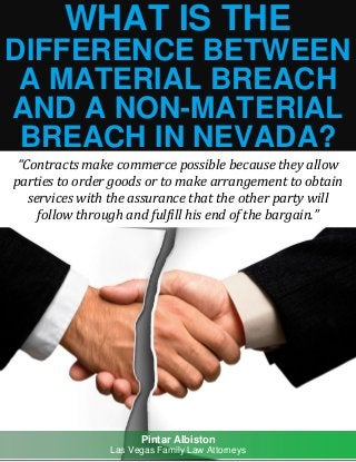 What is the Difference Between a Material Breach and a Non-Material Breach in Nevada? pintaralbiston.com
1
WHAT IS THE
DIFFERENCE BETWEEN
A MATERIAL BREACH
AND A NON-MATERIAL
BREACH IN NEVADA?
“Contracts make commerce possible because they allow
parties to order goods or to make arrangement to obtain
services with the assurance that the other party will
follow through and fulfill his end of the bargain.”
Pintar Albiston
Las Vegas Family Law Attorneys
 