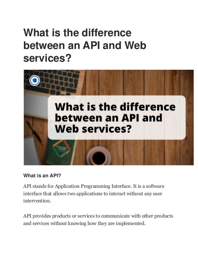 What is the difference
between an API and Web
services?
What is an API?
API stands for Application Programming Interface. It is a software
interface that allows two applications to interact without any user
intervention.
API provides products or services to communicate with other products
and services without knowing how they are implemented.
 