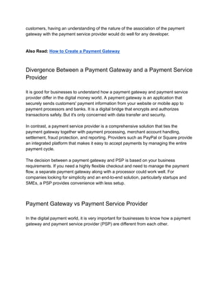 customers, having an understanding of the nature of the association of the payment
gateway with the payment service provider would do well for any developer.
Also Read: How to Create a Payment Gateway
Divergence Between a Payment Gateway and a Payment Service
Provider
It is good for businesses to understand how a payment gateway and payment service
provider differ in the digital money world. A payment gateway is an application that
securely sends customers' payment information from your website or mobile app to
payment processors and banks. It is a digital bridge that encrypts and authorizes
transactions safely. But it's only concerned with data transfer and security.
In contrast, a payment service provider is a comprehensive solution that ties the
payment gateway together with payment processing, merchant account handling,
settlement, fraud protection, and reporting. Providers such as PayPal or Square provide
an integrated platform that makes it easy to accept payments by managing the entire
payment cycle.
The decision between a payment gateway and PSP is based on your business
requirements. If you need a highly flexible checkout and need to manage the payment
flow, a separate payment gateway along with a processor could work well. For
companies looking for simplicity and an end-to-end solution, particularly startups and
SMEs, a PSP provides convenience with less setup.
Payment Gateway vs Payment Service Provider
In the digital payment world, it is very important for businesses to know how a payment
gateway and payment service provider (PSP) are different from each other.
 