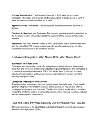 Process Authorization: The Payment Processor or PSP takes the encrypted
transaction information and forwards it to the issuing bank or card network to verify if
there are funds available and check if it is valid.
Approve/Decline Transaction: The issuing bank responds with either approval or
decline.
Feedback to Merchant and Customer: The payment gateway sends the code back to
the merchant system, which in turn alerts the customer of the success or failure of a
payment.
Settlement: The funds are then settled in most cases within one or two business days
with the help of the PSP or payment processor by transferring the money from the
customer's bank account to the merchant account.
Real-World Integration: Who Needs Both, Who Needs One?
Businesses That Need Both:
Customers with customized checkouts, elaborate payment pipelines or those using
more than one processor prefer using a standalone payment gateway and connecting it
to individual payment processors or PSPs. This allows them to maintain front-end
(checkout/customization) and back-end (processing/settlement) control, permitting
flexibility and optimization.
Companies That Require One Solution
Small-to-medium enterprises, start-ups, or businesses that prefer ease of use usually
go for an integrated PSP platform (such as Stripe, Square, or PayPal) that offers a
single payment gateway and processor. The fact that this is a single solution simplifies
onboarding, limits the number of vendors to process, offers rolled-up reporting, and also
handles the issue of PCI compliance.
Pros and Cons: Payment Gateway vs Payment Service Provider
Below is a summary of the advantages and disadvantages of payment gateways and
payment service providers (PSPs):
 
