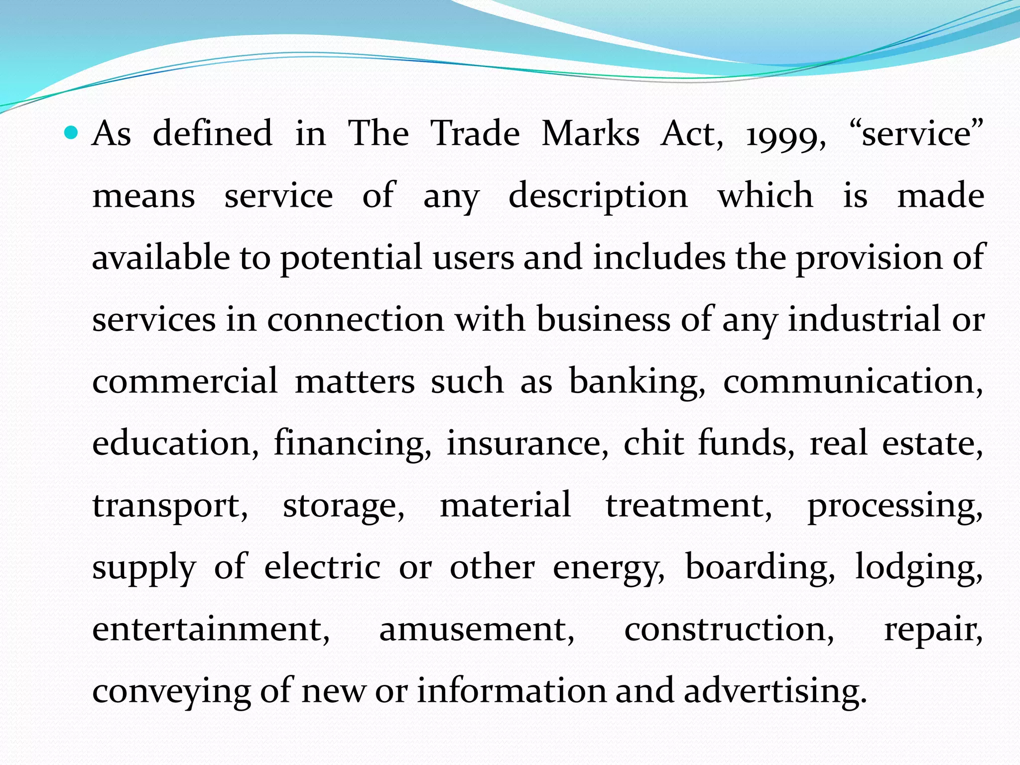  As defined in The Trade Marks Act, 1999, “service”
 means service of any description which is made
 available to potential users and includes the provision of
 services in connection with business of any industrial or
 commercial matters such as banking, communication,
 education, financing, insurance, chit funds, real estate,
 transport, storage, material treatment, processing,
 supply of electric or other energy, boarding, lodging,
 entertainment,    amusement,      construction,    repair,
 conveying of new or information and advertising.
 