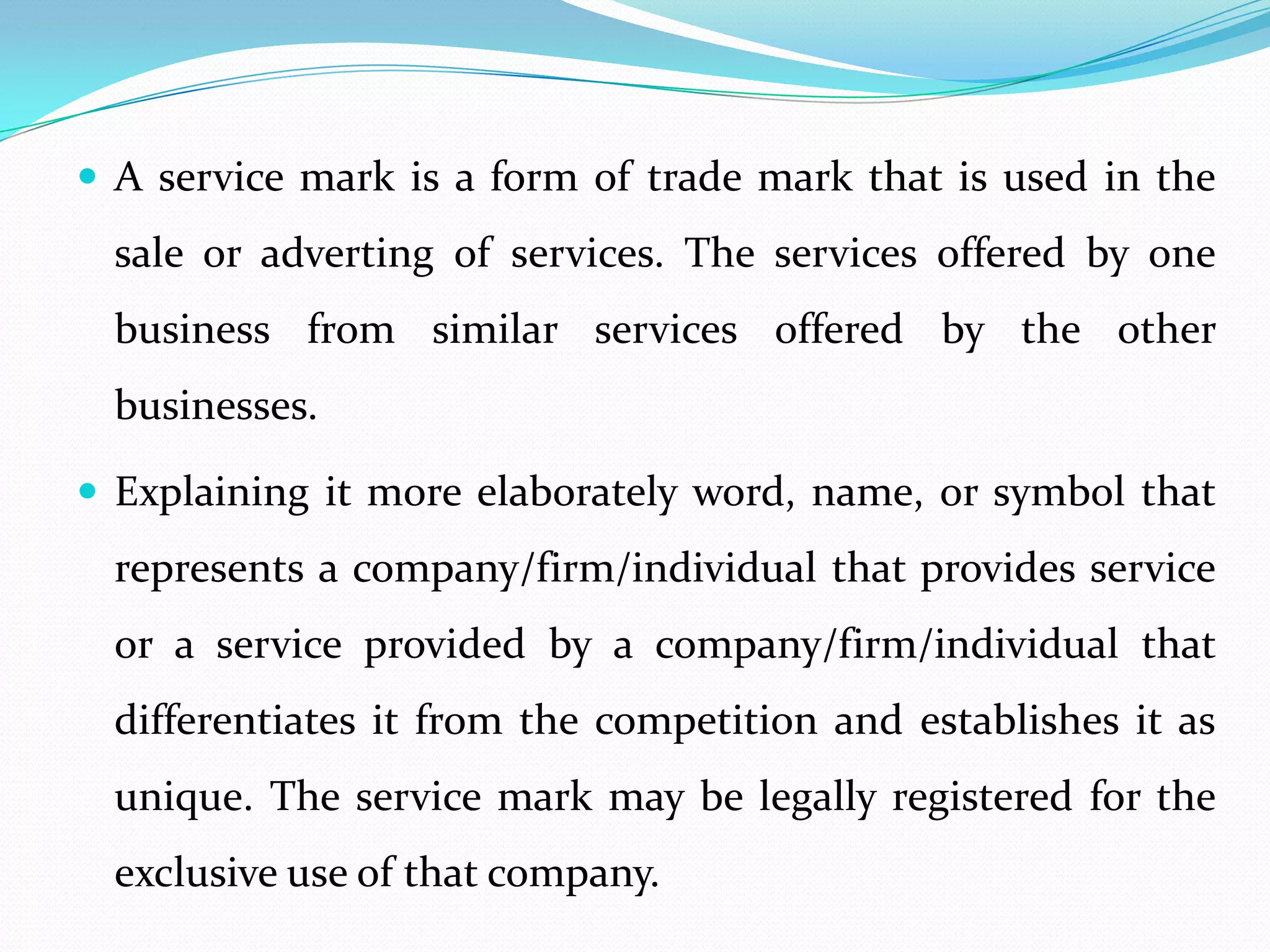  A service mark is a form of trade mark that is used in the
  sale or adverting of services. The services offered by one
  business from similar services offered by the other
  businesses.

 Explaining it more elaborately word, name, or symbol that
  represents a company/firm/individual that provides service
  or a service provided by a company/firm/individual that
  differentiates it from the competition and establishes it as
  unique. The service mark may be legally registered for the
  exclusive use of that company.
 