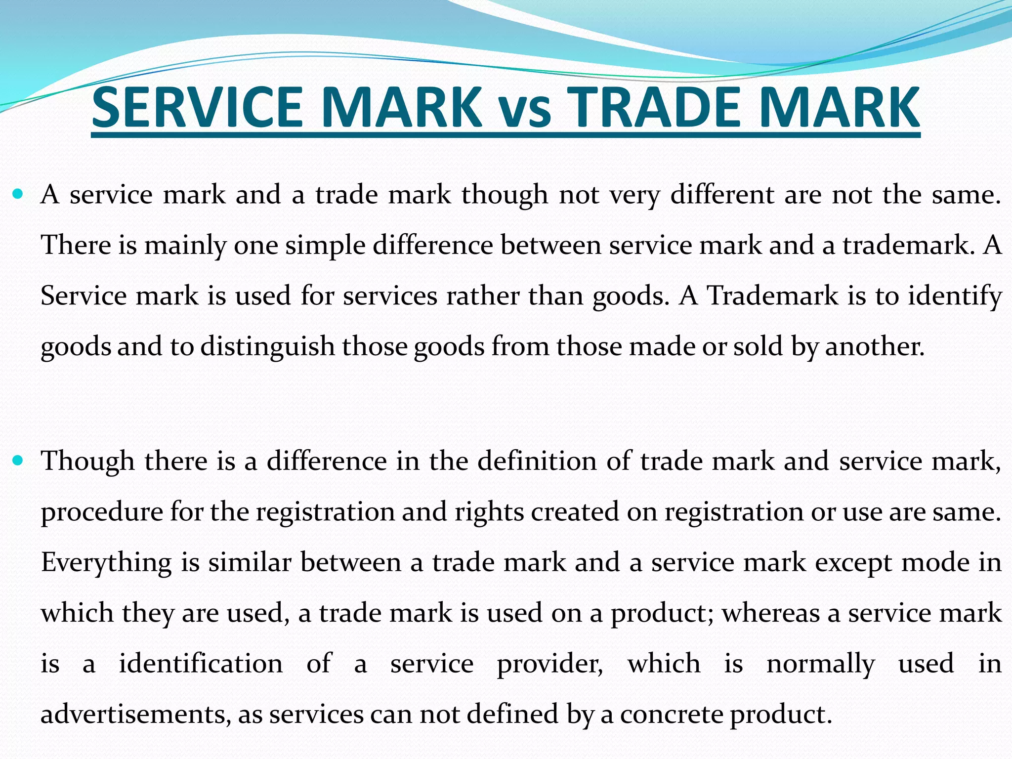 SERVICE MARK vs TRADE MARK
 A service mark and a trade mark though not very different are not the same.
  There is mainly one simple difference between service mark and a trademark. A
  Service mark is used for services rather than goods. A Trademark is to identify
  goods and to distinguish those goods from those made or sold by another.



 Though there is a difference in the definition of trade mark and service mark,
  procedure for the registration and rights created on registration or use are same.
  Everything is similar between a trade mark and a service mark except mode in
  which they are used, a trade mark is used on a product; whereas a service mark
  is a identification of a service provider, which is normally used in
  advertisements, as services can not defined by a concrete product.
 
