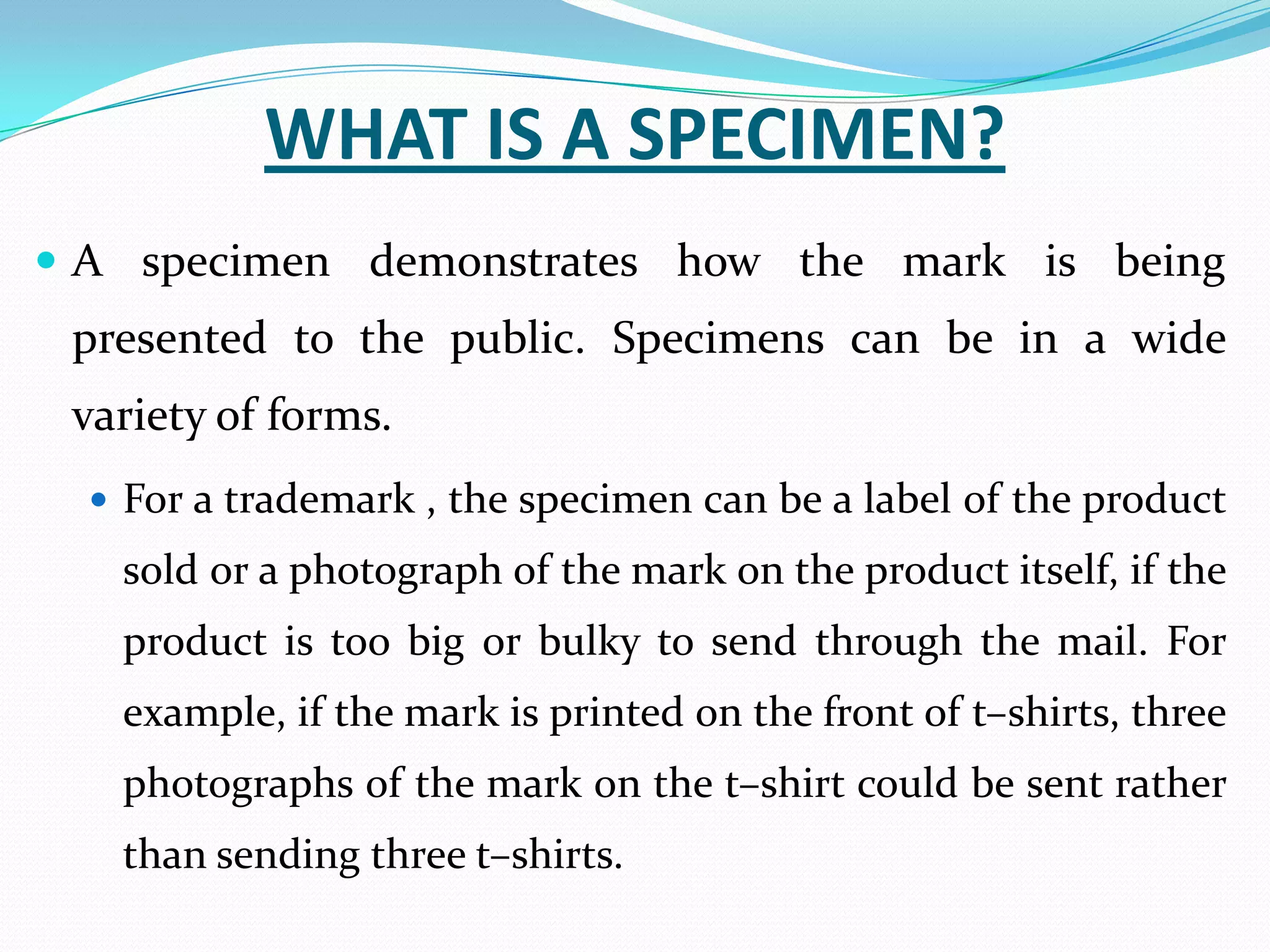 WHAT IS A SPECIMEN?
 A specimen demonstrates how the mark is being
 presented to the public. Specimens can be in a wide
 variety of forms.
   For a trademark , the specimen can be a label of the product
   sold or a photograph of the mark on the product itself, if the
   product is too big or bulky to send through the mail. For
   example, if the mark is printed on the front of t–shirts, three
   photographs of the mark on the t–shirt could be sent rather
   than sending three t–shirts.
 
