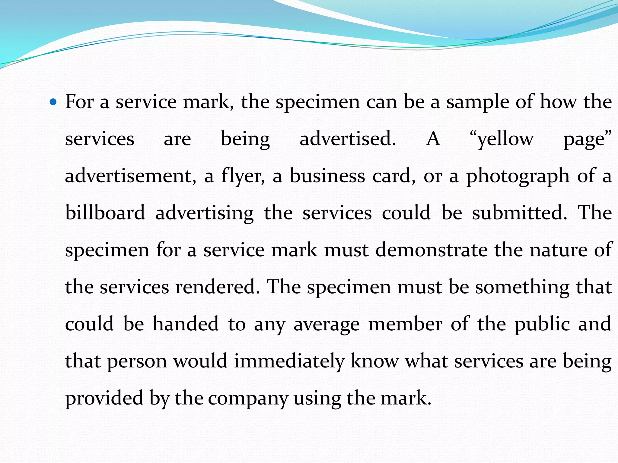  For a service mark, the specimen can be a sample of how the

 services   are   being    advertised.   A    “yellow   page”
 advertisement, a flyer, a business card, or a photograph of a
 billboard advertising the services could be submitted. The
 specimen for a service mark must demonstrate the nature of
 the services rendered. The specimen must be something that
 could be handed to any average member of the public and
 that person would immediately know what services are being
 provided by the company using the mark.
 