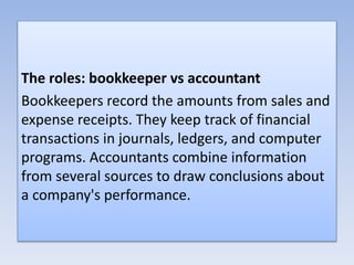 The roles: bookkeeper vs accountant
Bookkeepers record the amounts from sales and
expense receipts. They keep track of financial
transactions in journals, ledgers, and computer
programs. Accountants combine information
from several sources to draw conclusions about
a company's performance.
 