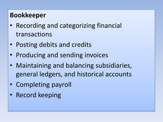 Bookkeeper
• Recording and categorizing financial
transactions
• Posting debits and credits
• Producing and sending invoices
• Maintaining and balancing subsidiaries,
general ledgers, and historical accounts
• Completing payroll
• Record keeping
 