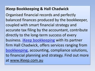 iKeep Bookkeeping & Hall Chadwick
Organised financial records and perfectly
balanced finances produced by the bookkeeper,
coupled with smart financial strategy and
accurate tax filing by the accountant, contribute
directly to the long-term success of every
business. iKeep bookkeeping with its partner
firm Hall Chadwick, offers services ranging from
bookkeeping, accounting, compliance solutions,
to financial planning and strategy. Find out more
at www.iKeep.com.au
 
