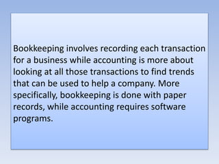 Bookkeeping involves recording each transaction
for a business while accounting is more about
looking at all those transactions to find trends
that can be used to help a company. More
specifically, bookkeeping is done with paper
records, while accounting requires software
programs.
 