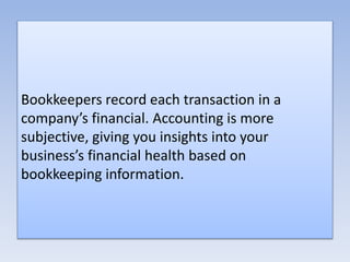 Bookkeepers record each transaction in a
company’s financial. Accounting is more
subjective, giving you insights into your
business’s financial health based on
bookkeeping information.
 