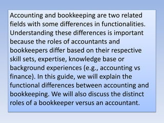 Accounting and bookkeeping are two related
fields with some differences in functionalities.
Understanding these differences is important
because the roles of accountants and
bookkeepers differ based on their respective
skill sets, expertise, knowledge base or
background experiences (e.g., accounting vs
finance). In this guide, we will explain the
functional differences between accounting and
bookkeeping. We will also discuss the distinct
roles of a bookkeeper versus an accountant.
 