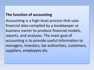 The function of accounting
Accounting is a high-level process that uses
financial data compiled by a bookkeeper or
business owner to produce financial models,
reports, and analyses. The main goal of
accounting is to provide useful information to
managers, investors, tax authorities, customers,
suppliers, employees etc.
 