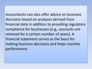 Accountants can also offer advice on business
decisions based on analyses derived from
financial data in addition to providing regulatory
compliance for businesses (e.g., accounts are
retained for a certain number of years). A
financial statement serves as the basis for
making business decisions and helps monitor
performance.
 