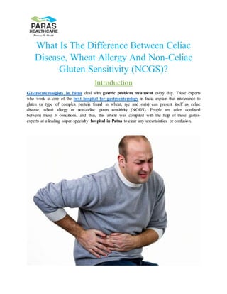 What Is The Difference Between Celiac
Disease, Wheat Allergy And Non-Celiac
Gluten Sensitivity (NCGS)?
Introduction
Gastroenterologists in Patna deal with gastric problem treatment every day. These experts
who work at one of the best hospital for gastroenterology in India explain that intolerance to
gluten (a type of complex protein found in wheat, rye and oats) can present itself as celiac
disease, wheat allergy or non-celiac gluten sensitivity (NCGS). People are often confused
between these 3 conditions, and thus, this article was compiled with the help of these gastro-
experts at a leading super-specialty hospital in Patna to clear any uncertainties or confusion.
 