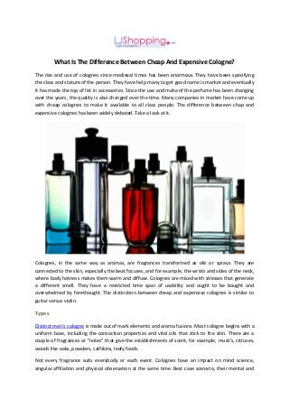 What Is The Difference Between Cheap And Expensive Cologne?
The rise and use of colognes since medieval times has been enormous. They have been specifying
the class and stature of the person. They have help many to get good name is market and eventually
it has made the top of list in accessories. Since the use and make of the perfume has been changing
over the years, the quality is also changed over the time. Many companies in market have come up
with cheap colognes to make it available to all class people. The difference between chap and
expensive colognes has been widely debated. Take a look at it.
Colognes, in the same way as aromas, are fragrances transformed as oils or sprays. They are
connected to the skin, especially the beat focuses, and for example, the wrists and sides of the neck,
where body hotness makes them warm and diffuse. Colognes are mixed with stresses that generate
a different smell. They have a restricted time span of usability and ought to be bought and
overwhelmed by forethought. The distinction between cheap and expensive colognes is similar to
guitar versus violin.
Types
Distinct men's cologne is made out of mark elements and aroma fusions. Most cologne begins with a
uniform base, including the concoction properties and vital oils that stick to the skin. There are a
couple of fragrances or "notes" that give the establishments of scent, for example, musk’s, citruses,
woods like oaks, powders, calfskins, leafy foods.
Not every fragrance suits everybody or each event. Colognes have an impact on mind science,
singular affiliation and physical observation at the same time. Best case scenario, their mental and
 