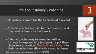 It’s about money - coaching
• Ultimately, a coach has the incentive of a reward
• External coaches are paid for their services, and
may need referrals for more work
• Internal coaches may be rewarded with an
increase in responsibility (and pay), or put them
closer to a promotion. They will see a benefit to
their immediate workflow with a coached team.
Talk to one of our business advisors on 0121 707 0550
3
 