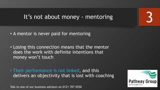 It’s not about money - mentoring
• A mentor is never paid for mentoring
• Losing this connection means that the mentor
does the work with definite intentions that
money won’t touch
• Their performance is not linked, and this
delivers an objectivity that is lost with coaching
Talk to one of our business advisors on 0121 707 0550
3
 