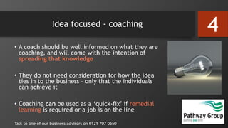 Idea focused - coaching
• A coach should be well informed on what they are
coaching, and will come with the intention of
spreading that knowledge
• They do not need consideration for how the idea
ties in to the business – only that the individuals
can achieve it
• Coaching can be used as a ‘quick-fix’ if remedial
learning is required or a job is on the line
Talk to one of our business advisors on 0121 707 0550
4
 