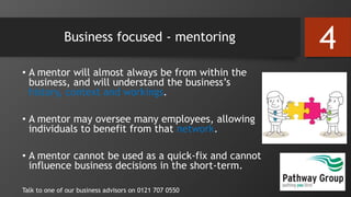 Business focused - mentoring
• A mentor will almost always be from within the
business, and will understand the business’s
history, context and workings.
• A mentor may oversee many employees, allowing
individuals to benefit from that network.
• A mentor cannot be used as a quick-fix and cannot
influence business decisions in the short-term.
Talk to one of our business advisors on 0121 707 0550
4
 