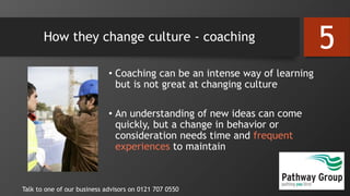 How they change culture - coaching
• Coaching can be an intense way of learning
but is not great at changing culture
• An understanding of new ideas can come
quickly, but a change in behavior or
consideration needs time and frequent
experiences to maintain
Talk to one of our business advisors on 0121 707 0550
5
 
