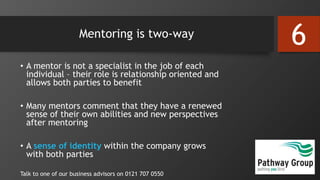 Mentoring is two-way
• A mentor is not a specialist in the job of each
individual – their role is relationship oriented and
allows both parties to benefit
• Many mentors comment that they have a renewed
sense of their own abilities and new perspectives
after mentoring
• A sense of identity within the company grows
with both parties
Talk to one of our business advisors on 0121 707 0550
6
 