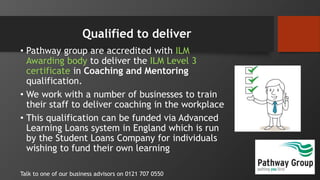 Qualified to deliver
• Pathway group are accredited with ILM
Awarding body to deliver the ILM Level 3
certificate in Coaching and Mentoring
qualification.
• We work with a number of businesses to train
their staff to deliver coaching in the workplace
• This qualification can be funded via Advanced
Learning Loans system in England which is run
by the Student Loans Company for individuals
wishing to fund their own learning
Talk to one of our business advisors on 0121 707 0550
 